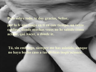 Pero sobre todo, te doy gracias, Señor, por la fe que tengo en ti en este tiempo, un tanto confuso, donde muchas veces no he sabido cómo actuar, qué hacer, a dónde ir. Tú, sin embargo, siempre me has asistido, aunque no haya hecho caso a tus divinas inspiraciones.