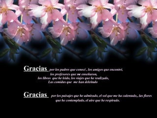 Gracias  por los padres que conocí , los amigos que encontré, los profesores que me enseñaron, los libros  que he leido, los viajes que he realizado,  Las comidas que  me han deleitado  Gracias  por los paisajes que he admirado, el sol que me ha calentado,, las flores que he contemplado, el aire que he respirado. 