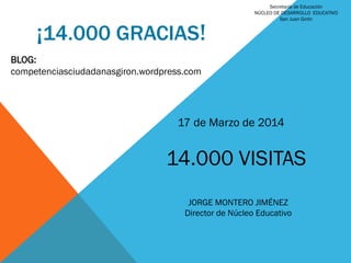 ¡14.000 GRACIAS!
BLOG:
competenciasciudadanasgiron.wordpress.com
17 de Marzo de 2014
14.000 VISITAS
JORGE MONTERO JIMÉNEZ
Director de Núcleo Educativo
Secretaría de Educación
NÚCLEO DE DESARROLLO EDUCATIVO
San Juan Girón
 