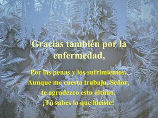 Gracias también por la
     enfermedad,
 Por las penas y los sufrimientos.
Aunque me cuesta trabajo, Señor,
    te agradezco esto último.
     ¡Tú sabes lo que hiciste!
 