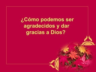 ¿Cómo podemos ser agradecidos y dar gracias a Dios?   