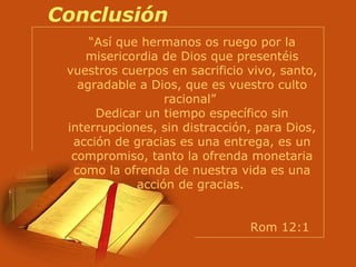 Conclusión “ Así que hermanos os ruego por la misericordia de Dios que presentéis vuestros cuerpos en sacrificio vivo, santo, agradable a Dios, que es vuestro culto racional”  Dedicar un tiempo específico sin interrupciones, sin distracción, para Dios, acción de gracias es una entrega, es un compromiso, tanto la ofrenda monetaria como la ofrenda de nuestra vida es una acción de gracias.   Rom 12:1  