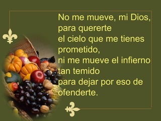 No me mueve, mi Dios, para quererte  el cielo que me tienes prometido,  ni me mueve el infierno tan temido para dejar por eso de ofenderte.  