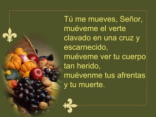 Tú me mueves, Señor, muéveme el verte  clavado en una cruz y escarnecido,  muéveme ver tu cuerpo tan herido,  muévenme tus afrentas y tu muerte.  