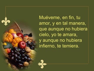 Muéveme, en fin, tu amor, y en tal manera,  que aunque no hubiera cielo, yo te amara,  y aunque no hubiera infierno, te temiera.  