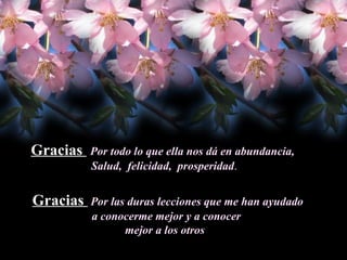 Gracias  Por todo lo que ella nos dá en abundancia,  Salud,  felicidad,  prosperidad . Gracias  Por las duras lecciones que me han ayudado a conocerme mejor y a conocer  mejor a los otros  