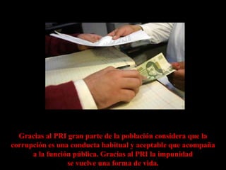 Gracias al PRI gran parte de la población considera que la
corrupción es una conducta habitual y aceptable que acompaña
      a la función pública. Gracias al PRI la impunidad
                 se vuelve una forma de vida.
 