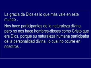 La gracia de Dios es lo que más vale en esteLa gracia de Dios es lo que más vale en este
mundo .mundo .
Nos hace participantes de la naturaleza divina,Nos hace participantes de la naturaleza divina,
pero no nos hace hombres-dioses como Cristo quepero no nos hace hombres-dioses como Cristo que
era Dios, porque su naturaleza humana participabaera Dios, porque su naturaleza humana participaba
de la personalidad divina, lo cual no ocurre ende la personalidad divina, lo cual no ocurre en
nosotros .nosotros .
 