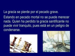La gracia se pierde por el pecado grave.La gracia se pierde por el pecado grave.
Estando en pecado mortal no se puede merecerEstando en pecado mortal no se puede merecer
nada. Quien ha perdido la gracia santificante nonada. Quien ha perdido la gracia santificante no
puede vivir tranquilo, pues está en un peligro depuede vivir tranquilo, pues está en un peligro de
condenarse.condenarse.
 
