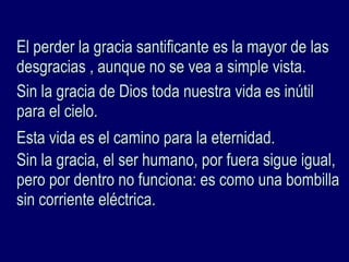 El perder la gracia santificante es la mayor de lasEl perder la gracia santificante es la mayor de las
desgracias , aunque no se vea a simple vista.desgracias , aunque no se vea a simple vista.
Sin la gracia de Dios toda nuestra vida es inútilSin la gracia de Dios toda nuestra vida es inútil
para el cielo.para el cielo.
Esta vida es el camino para la eternidad.Esta vida es el camino para la eternidad.
Sin la gracia, el ser humano, por fuera sigue igual,Sin la gracia, el ser humano, por fuera sigue igual,
pero por dentro no funciona: es como una bombillapero por dentro no funciona: es como una bombilla
sin corriente eléctrica.sin corriente eléctrica.
 
