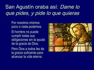 San Agustín oraba así:San Agustín oraba así: Dame loDame lo
que pides, y pide lo que quierasque pides, y pide lo que quieras
Por nosotros mismosPor nosotros mismos
poco o nada podemos.poco o nada podemos.
El hombre no puedeEl hombre no puede
cumplir todas suscumplir todas sus
obligaciones sin la ayudaobligaciones sin la ayuda
de la gracia de Dios.de la gracia de Dios.
Pero Dios a todos les daPero Dios a todos les da
la gracia suficiente parala gracia suficiente para
alcanzar la vida eterna.alcanzar la vida eterna.
 