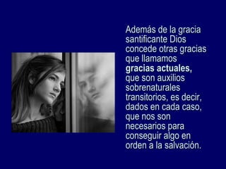Además de la graciaAdemás de la gracia
santificante Diossantificante Dios
concede otras graciasconcede otras gracias
que llamamosque llamamos
gracias actuales,gracias actuales,
que son auxiliosque son auxilios
sobrenaturalessobrenaturales
transitorios, es decir,transitorios, es decir,
dados en cada caso,dados en cada caso,
que nos sonque nos son
necesarios paranecesarios para
conseguir algo enconseguir algo en
orden a la salvación.orden a la salvación.
 