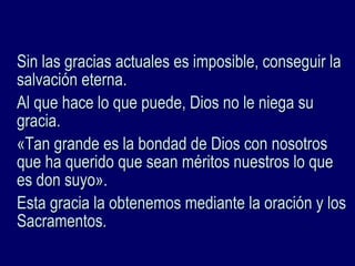 Sin las gracias actuales es imposible, conseguir laSin las gracias actuales es imposible, conseguir la
salvación eterna.salvación eterna.
Al que hace lo que puede, Dios no le niega suAl que hace lo que puede, Dios no le niega su
gracia.gracia.
«Tan grande es la bondad de Dios con nosotros«Tan grande es la bondad de Dios con nosotros
que ha querido que sean méritos nuestros lo queque ha querido que sean méritos nuestros lo que
es don suyo».es don suyo».
Esta gracia la obtenemos mediante la oración y losEsta gracia la obtenemos mediante la oración y los
Sacramentos.Sacramentos.
 