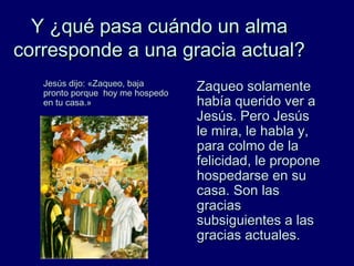 Y ¿qué pasa cuándo un almaY ¿qué pasa cuándo un alma
corresponde a una gracia actual?corresponde a una gracia actual?
Jesús dijo: «Zaqueo, bajaJesús dijo: «Zaqueo, baja
pronto porque hoy me hospedopronto porque hoy me hospedo
en tu casa.»en tu casa.»
Zaqueo solamenteZaqueo solamente
había querido ver ahabía querido ver a
Jesús. Pero JesúsJesús. Pero Jesús
le mira, le habla y,le mira, le habla y,
para colmo de lapara colmo de la
felicidad, le proponefelicidad, le propone
hospedarse en suhospedarse en su
casa. Son lascasa. Son las
graciasgracias
subsiguientes a lassubsiguientes a las
gracias actuales.gracias actuales.
 