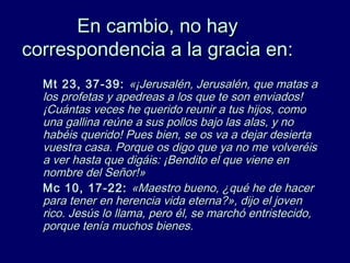 En cambio, no hayEn cambio, no hay
correspondencia a la gracia encorrespondencia a la gracia en::
Mt 23, 37-39:Mt 23, 37-39: «¡Jerusalén, Jerusalén, que matas a«¡Jerusalén, Jerusalén, que matas a
los profetas y apedreas a los que te son enviados!los profetas y apedreas a los que te son enviados!
¡Cuántas veces he querido reunir a tus hijos, como¡Cuántas veces he querido reunir a tus hijos, como
una gallina reúne a sus pollos bajo las alas, y nouna gallina reúne a sus pollos bajo las alas, y no
habéis querido! Pues bien, se os va a dejar desiertahabéis querido! Pues bien, se os va a dejar desierta
vuestra casa. Porque os digo que ya no me volveréisvuestra casa. Porque os digo que ya no me volveréis
a ver hasta que digáis: ¡Bendito el que viene ena ver hasta que digáis: ¡Bendito el que viene en
nombre del Señor!»nombre del Señor!»
Mc 10, 17-22:Mc 10, 17-22: «Maestro bueno, ¿qué he de hacer«Maestro bueno, ¿qué he de hacer
para tener en herencia vida eterna?», dijo el jovenpara tener en herencia vida eterna?», dijo el joven
rico. Jesús lo llama, pero él, se marchó entristecido,rico. Jesús lo llama, pero él, se marchó entristecido,
porque tenía muchos bienes.porque tenía muchos bienes.
 
