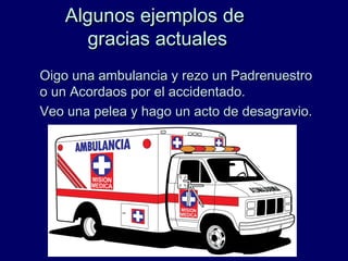 Algunos ejemplos deAlgunos ejemplos de
gracias actualesgracias actuales
Oigo una ambulancia y rezo un PadrenuestroOigo una ambulancia y rezo un Padrenuestro
o un Acordaos por el accidentado.o un Acordaos por el accidentado.
Veo una pelea y hago un acto de desagravio.Veo una pelea y hago un acto de desagravio.
 
