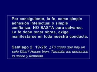 Por consiguiente, la fe, como simplePor consiguiente, la fe, como simple
adhesión intelectual o simpleadhesión intelectual o simple
confianza, NO BASTA para salvarse.confianza, NO BASTA para salvarse.
La fe debe tener obras, exigeLa fe debe tener obras, exige
manifestarse en toda nuestra conducta.manifestarse en toda nuestra conducta.
Santiago 2, 19-26:Santiago 2, 19-26: ¿Tú crees que hay un¿Tú crees que hay un
solo Dios? Haces bien. También los demoniossolo Dios? Haces bien. También los demonios
lo creen y tiemblan.lo creen y tiemblan.
 