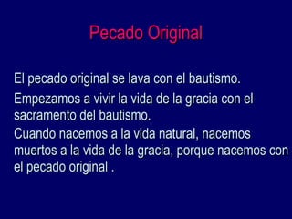 Pecado OriginalPecado Original
El pecado original se lava con el bautismo.El pecado original se lava con el bautismo.
Empezamos a vivir la vida de la gracia con elEmpezamos a vivir la vida de la gracia con el
sacramento del bautismo.sacramento del bautismo.
Cuando nacemos a la vida natural, nacemosCuando nacemos a la vida natural, nacemos
muertos a la vida de la gracia, porque nacemos conmuertos a la vida de la gracia, porque nacemos con
el pecado original .el pecado original .
 