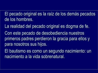 El pecado original es la raíz de los demás pecadosEl pecado original es la raíz de los demás pecados
de los hombres.de los hombres.
La realidad del pecado original es dogma de fe.La realidad del pecado original es dogma de fe.
Con este pecado de desobediencia nuestrosCon este pecado de desobediencia nuestros
primeros padres perdieron la gracia para ellos yprimeros padres perdieron la gracia para ellos y
para nosotros sus hijos.para nosotros sus hijos.
El bautismo es como un segundo nacimiento: unEl bautismo es como un segundo nacimiento: un
nacimiento a la vida sobrenatural.nacimiento a la vida sobrenatural.
 