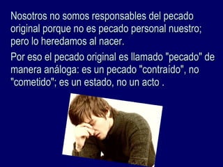 Nosotros no somos responsables del pecadoNosotros no somos responsables del pecado
original porque no es pecado personal nuestro;original porque no es pecado personal nuestro;
pero lo heredamos al nacer.pero lo heredamos al nacer.
Por eso el pecado original es llamado "pecado" dePor eso el pecado original es llamado "pecado" de
manera análoga: es un pecado "contraído", nomanera análoga: es un pecado "contraído", no
"cometido"; es un estado, no un acto ."cometido"; es un estado, no un acto .
 