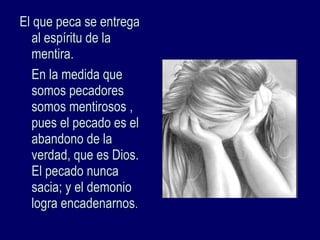 El que peca se entregaEl que peca se entrega
al espíritu de laal espíritu de la
mentira.mentira.
En la medida queEn la medida que
somos pecadoressomos pecadores
somos mentirosos ,somos mentirosos ,
pues el pecado es elpues el pecado es el
abandono de laabandono de la
verdad, que es Dios.verdad, que es Dios.
El pecado nuncaEl pecado nunca
sacia; y el demoniosacia; y el demonio
logra encadenarnoslogra encadenarnos..
 
