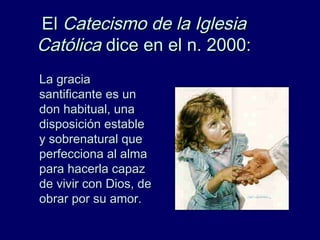 ElEl Catecismo de la IglesiaCatecismo de la Iglesia
CatólicaCatólica dice en el n. 2000:dice en el n. 2000:
La graciaLa gracia
santificante es unsantificante es un
don habitual, unadon habitual, una
disposición establedisposición estable
y sobrenatural quey sobrenatural que
perfecciona al almaperfecciona al alma
para hacerla capazpara hacerla capaz
de vivir con Dios, dede vivir con Dios, de
obrar por su amor.obrar por su amor.
 