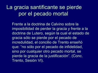 La gracia santificante se pierdeLa gracia santificante se pierde
por el pecado mortalpor el pecado mortal
Frente a la doctrina de Calvino sobre laFrente a la doctrina de Calvino sobre la
imposibilidad de perder la gracia y frente a laimposibilidad de perder la gracia y frente a la
doctrina de Lutero, según la cual el estado dedoctrina de Lutero, según la cual el estado de
gracia sólo se pierde por el pecado degracia sólo se pierde por el pecado de
incredulidad, el concilio de Trento enseñóincredulidad, el concilio de Trento enseñó
que: “no sólo por el pecado de infidelidad,que: “no sólo por el pecado de infidelidad,
sino por cualquier otro pecado mortal, sesino por cualquier otro pecado mortal, se
pierde la gracia de la justificación”. (Conc.pierde la gracia de la justificación”. (Conc.
Trento, Sesión VI).Trento, Sesión VI).
 