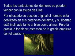 Todas las tentaciones del demonio se puedenTodas las tentaciones del demonio se pueden
vencer con la ayuda de Dios.vencer con la ayuda de Dios.
Por el estado de pecado original el hombre estáPor el estado de pecado original el hombre está
debilitado en sus potencias del alma, y su libertaddebilitado en sus potencias del alma, y su libertad
está inclinada tanto al bien como al mal. Pero laestá inclinada tanto al bien como al mal. Pero la
gracia lo fortalece; esta vida de la gracia empiezagracia lo fortalece; esta vida de la gracia empieza
con el bautismo.con el bautismo.
 