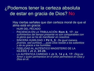 ¿Podemos tener la certeza absoluta¿Podemos tener la certeza absoluta
de estar en gracia de Dios?de estar en gracia de Dios? NoNo
Hay ciertas señales que dan certeza moral de que elHay ciertas señales que dan certeza moral de que el
alma está en gracia:alma está en gracia:
– HUIR DEL PECADOHUIR DEL PECADO
– PACIENCIA EN LA TRIBULACIÓN:PACIENCIA EN LA TRIBULACIÓN: Rom 8, 17:Rom 8, 17: loslos
sufrimientos del tiempo presente no son comparables consufrimientos del tiempo presente no son comparables con
la gloria que se ha de manifestar en nosotros.la gloria que se ha de manifestar en nosotros.
– SINCERA HUMILDAD:SINCERA HUMILDAD: I Pd 5, 5:I Pd 5, 5: De igual manera,De igual manera,
jóvenes, sed sumisos…, pues Dios resiste a los soberbiosjóvenes, sed sumisos…, pues Dios resiste a los soberbios
y da su gracia a los humildes.y da su gracia a los humildes.
– FIDELIDAD AL AUTÉNTICO MAGISTERIO DE LAFIDELIDAD AL AUTÉNTICO MAGISTERIO DE LA
IGLESIA:IGLESIA: I Jn 2, 24-26.I Jn 2, 24-26.
– LA AUTÉNTICA CARIDAD:LA AUTÉNTICA CARIDAD: I Jn 3, 14 y 4, 17:I Jn 3, 14 y 4, 17: Dios esDios es
Amor y quien permanece en el amor permanece en Dios yAmor y quien permanece en el amor permanece en Dios y
Dios en él.Dios en él.
 