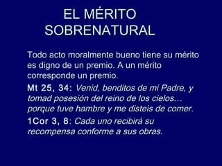EL MÉRITOEL MÉRITO
SOBRENATURALSOBRENATURAL
Todo acto moralmente bueno tiene su méritoTodo acto moralmente bueno tiene su mérito
es digno de un premio. A un méritoes digno de un premio. A un mérito
corresponde un premio.corresponde un premio.
Mt 25, 34:Mt 25, 34: Venid, benditos de mi Padre, yVenid, benditos de mi Padre, y
tomad posesión del reino de los cielos…tomad posesión del reino de los cielos…
porque tuve hambre y me disteis de comerporque tuve hambre y me disteis de comer..
1Cor 3, 81Cor 3, 8:: Cada uno recibirá suCada uno recibirá su
recompensa conforme a sus obras.recompensa conforme a sus obras.
 