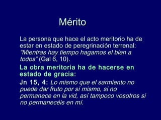 MéritoMérito
La persona que hace el acto meritorio ha deLa persona que hace el acto meritorio ha de
estar en estado de peregrinación terrenal:estar en estado de peregrinación terrenal:
“Mientras hay tiempo hagamos el bien a“Mientras hay tiempo hagamos el bien a
todos”todos” (Gal 6, 10).(Gal 6, 10).
La obra meritoria ha de hacerse enLa obra meritoria ha de hacerse en
estado de gracia:estado de gracia:
Jn 15, 4:Jn 15, 4: Lo mismo que el sarmiento noLo mismo que el sarmiento no
puede dar fruto por sí mismo, si nopuede dar fruto por sí mismo, si no
permanece en la vid, así tampoco vosotros sipermanece en la vid, así tampoco vosotros si
no permanecéis en mí.no permanecéis en mí.
 