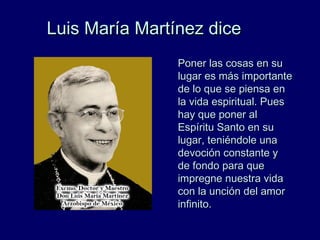 Luis María Martínez diceLuis María Martínez dice
Poner las cosas en suPoner las cosas en su
lugar es más importantelugar es más importante
de lo que se piensa ende lo que se piensa en
la vida espiritual. Puesla vida espiritual. Pues
hay que poner alhay que poner al
Espíritu Santo en suEspíritu Santo en su
lugar, teniéndole unalugar, teniéndole una
devoción constante ydevoción constante y
de fondo para quede fondo para que
impregne nuestra vidaimpregne nuestra vida
con la unción del amorcon la unción del amor
infinito.infinito.
 