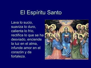 El Espíritu SantoEl Espíritu Santo
Lava lo sucio,Lava lo sucio,
suaviza lo duro,suaviza lo duro,
calienta lo frío,calienta lo frío,
rectifica lo que se harectifica lo que se ha
desviado, enciendedesviado, enciende
la luz en el alma,la luz en el alma,
infunde amor en elinfunde amor en el
corazón y dacorazón y da
fortaleza.fortaleza.
 