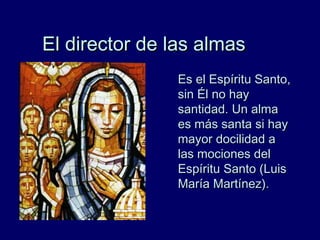 El director de las almasEl director de las almas
Es el Espíritu Santo,Es el Espíritu Santo,
sin Él no haysin Él no hay
santidad. Un almasantidad. Un alma
es más santa si hayes más santa si hay
mayor docilidad amayor docilidad a
las mociones dellas mociones del
Espíritu Santo (LuisEspíritu Santo (Luis
María Martínez).María Martínez).
 