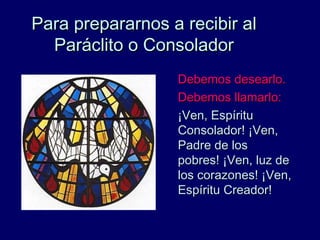 Para prepararnos a recibir alPara prepararnos a recibir al
Paráclito o ConsoladorParáclito o Consolador
Debemos desearlo.Debemos desearlo.
Debemos llamarlo:Debemos llamarlo:
¡Ven, Espíritu¡Ven, Espíritu
Consolador! ¡Ven,Consolador! ¡Ven,
Padre de losPadre de los
pobres! ¡Ven, luz depobres! ¡Ven, luz de
los corazones! ¡Ven,los corazones! ¡Ven,
Espíritu Creador!Espíritu Creador!
 