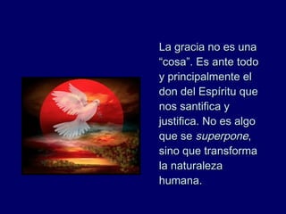 La gracia no es unaLa gracia no es una
“cosa”. Es ante todo“cosa”. Es ante todo
y principalmente ely principalmente el
don del Espíritu quedon del Espíritu que
nos santifica ynos santifica y
justifica. No es algojustifica. No es algo
que seque se superponesuperpone,,
sino que transformasino que transforma
la naturalezala naturaleza
humana.humana.
 
