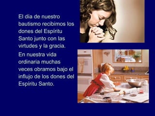 El día de nuestroEl día de nuestro
bautismo recibimos losbautismo recibimos los
dones del Espíritudones del Espíritu
Santo junto con lasSanto junto con las
virtudes y la gracia.virtudes y la gracia.
En nuestra vidaEn nuestra vida
ordinaria muchasordinaria muchas
veces obramos bajo elveces obramos bajo el
influjo de los dones delinflujo de los dones del
Espíritu Santo.Espíritu Santo.
 