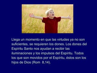 Llega un momento en que las virtudes ya no sonLlega un momento en que las virtudes ya no son
suficientes, se requieren los dones. Los dones delsuficientes, se requieren los dones. Los dones del
Espíritu Santo nos ayudan a recibir lasEspíritu Santo nos ayudan a recibir las
iluminaciones y los impulsos del Espíritu. Todosiluminaciones y los impulsos del Espíritu. Todos
los que son movidos por el Espíritu, éstos son loslos que son movidos por el Espíritu, éstos son los
hijos de Dios (Rom 8,14).hijos de Dios (Rom 8,14).
 