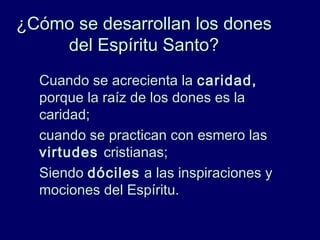¿Cómo se desarrollan los dones¿Cómo se desarrollan los dones
del Espíritu Santo?del Espíritu Santo?
Cuando se acrecienta laCuando se acrecienta la caridad,caridad,
porque la raíz de los dones es laporque la raíz de los dones es la
caridad;caridad;
cuando se practican con esmero lascuando se practican con esmero las
virtudesvirtudes cristianas;cristianas;
SiendoSiendo dócilesdóciles a las inspiraciones ya las inspiraciones y
mociones del Espíritu.mociones del Espíritu.
 