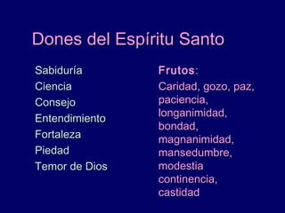 Dones del Espíritu SantoDones del Espíritu Santo
SabiduríaSabiduría
CienciaCiencia
ConsejoConsejo
EntendimientoEntendimiento
FortalezaFortaleza
PiedadPiedad
Temor de DiosTemor de Dios
FrutosFrutos::
Caridad, gozo, paz,Caridad, gozo, paz,
paciencia,paciencia,
longanimidad,longanimidad,
bondad,bondad,
magnanimidad,magnanimidad,
mansedumbre,mansedumbre,
modestiamodestia
continencia,continencia,
castidadcastidad
 