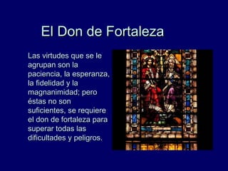 El Don de FortalezaEl Don de Fortaleza
Las virtudes que se leLas virtudes que se le
agrupan son laagrupan son la
paciencia, la esperanza,paciencia, la esperanza,
la fidelidad y lala fidelidad y la
magnanimidad; peromagnanimidad; pero
éstas no sonéstas no son
suficientes, se requieresuficientes, se requiere
el don de fortaleza parael don de fortaleza para
superar todas lassuperar todas las
dificultades y peligros.dificultades y peligros.
 