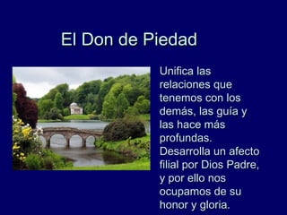 El Don de PiedadEl Don de Piedad
Unifica lasUnifica las
relaciones querelaciones que
tenemos con lostenemos con los
demás, las guía ydemás, las guía y
las hace máslas hace más
profundas.profundas.
Desarrolla un afectoDesarrolla un afecto
filial por Dios Padre,filial por Dios Padre,
y por ello nosy por ello nos
ocupamos de suocupamos de su
honor y gloria.honor y gloria.
 