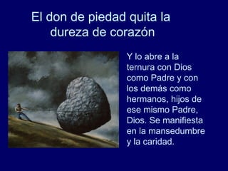 El don de piedad quita la
dureza de corazón
Y lo abre a la
ternura con Dios
como Padre y con
los demás como
hermanos, hijos de
ese mismo Padre,
Dios. Se manifiesta
en la mansedumbre
y la caridad.
 