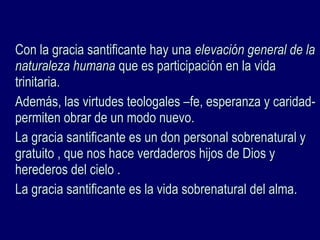 Con la gracia santificante hay unaCon la gracia santificante hay una elevación general de laelevación general de la
naturaleza humananaturaleza humana que es participación en la vidaque es participación en la vida
trinitaria.trinitaria.
Además, las virtudes teologales –fe, esperanza y caridad-Además, las virtudes teologales –fe, esperanza y caridad-
permiten obrar de un modo nuevo.permiten obrar de un modo nuevo.
La gracia santificante es un don personal sobrenatural yLa gracia santificante es un don personal sobrenatural y
gratuito , que nos hace verdaderos hijos de Dios ygratuito , que nos hace verdaderos hijos de Dios y
herederos del cielo .herederos del cielo .
La gracia santificante es la vida sobrenatural del alma.La gracia santificante es la vida sobrenatural del alma.
 