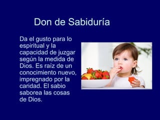 Don de Sabiduría
Da el gusto para lo
espiritual y la
capacidad de juzgar
según la medida de
Dios. Es raíz de un
conocimiento nuevo,
impregnado por la
caridad. El sabio
saborea las cosas
de Dios.
 