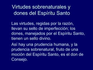 Virtudes sobrenaturales y
dones del Espíritu Santo
Las virtudes, regidas por la razón,
llevan su sello de imperfección; los
dones, manejados por el Espíritu Santo,
tienen un sello divino.
Así hay una prudencia humana, y la
prudencia sobrenatural, fruto de una
moción del Espíritu Santo, es el don de
Consejo.
 