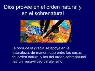 Dios provee en el orden natural y
en el sobrenatural
La obra de la gracia se apoya en la
naturaleza, de manera que entre las cosas
del orden natural y las del orden sobrenatural
hay un maravilloso paralelismo
 