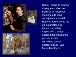 Santo Tomás de Aquino
dice que en el orden
natural también hay
mociones de Dios
semejantes a las del
Espíritu Santo, como las
de los artistas que
tienen verdadera
inspiración o tienen
espléndidas intuiciones,
por eso el arte
verdadero puede
acercar a Dios (Luis
María Martínez).
 