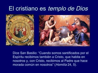 El cristiano es templo de Dios
Dice San Basilio: “Cuando somos santificados por el
Espíritu recibimos también a Cristo, que habita en
nosotros y, con Cristo, recibimos al Padre que hace
morada común en nosotros” (Homilía 24, 5).
 