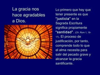 La gracia nosLa gracia nos
hace agradableshace agradables
a Dios.a Dios.
Lo primero que hay queLo primero que hay que
tener presente es quetener presente es que
“justicia”“justicia” en laen la
Sagrada EscrituraSagrada Escritura
significa propiamentesignifica propiamente
“santidad”“santidad”.. (Cfr.(Cfr. Rom 1, 16-Rom 1, 16-
17)17).. El proceso deEl proceso de
justificación, por tanto,justificación, por tanto,
comprende todo lo quecomprende todo lo que
el alma necesita parael alma necesita para
salir del pecado grave ysalir del pecado grave y
alcanzar la graciaalcanzar la gracia
santificante.santificante.
 